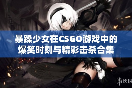 暴躁少女在CSGO游戏中的爆笑时刻与精彩击杀合集