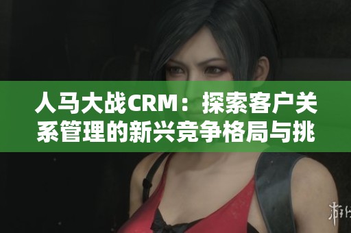 人马大战CRM：探索客户关系管理的新兴竞争格局与挑战