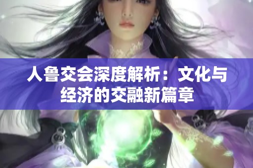 人鲁交会深度解析：文化与经济的交融新篇章