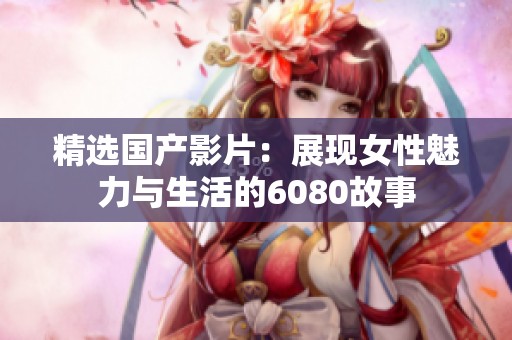精选国产影片：展现女性魅力与生活的6080故事