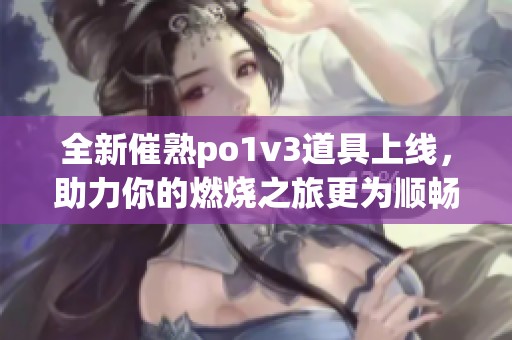 全新催熟po1v3道具上线，助力你的燃烧之旅更为顺畅