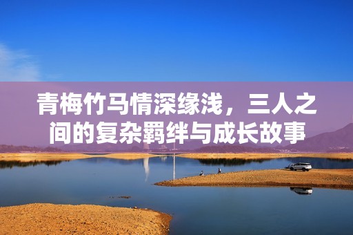 青梅竹马情深缘浅，三人之间的复杂羁绊与成长故事