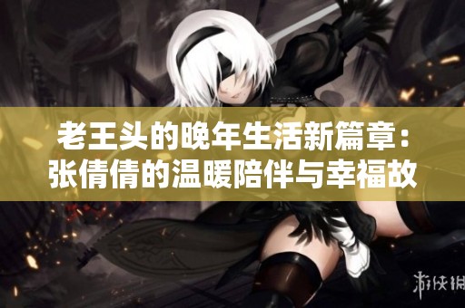 老王头的晚年生活新篇章：张倩倩的温暖陪伴与幸福故事