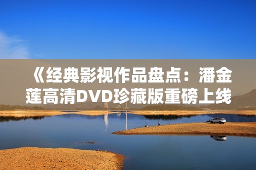 《经典影视作品盘点：潘金莲高清DVD珍藏版重磅上线》