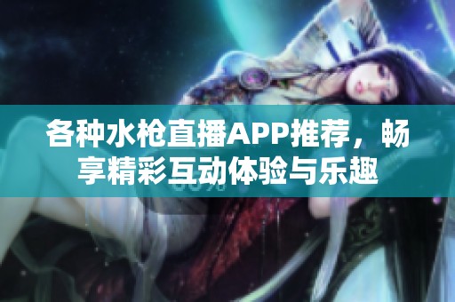 各种水枪直播APP推荐，畅享精彩互动体验与乐趣