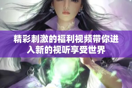 精彩刺激的福利视频带你进入新的视听享受世界