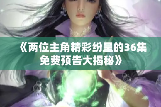 《两位主角精彩纷呈的36集免费预告大揭秘》