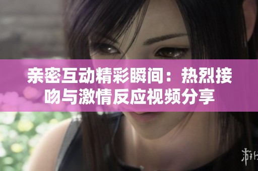 亲密互动精彩瞬间：热烈接吻与激情反应视频分享