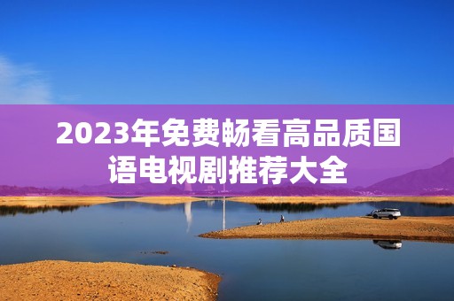 2023年免费畅看高品质国语电视剧推荐大全