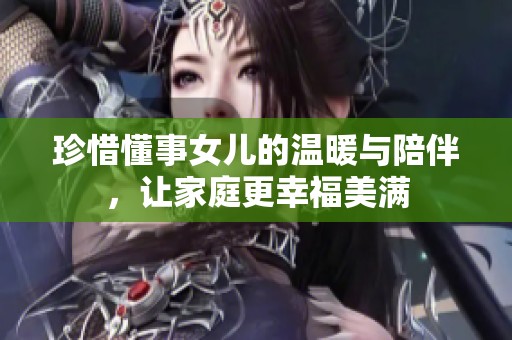 珍惜懂事女儿的温暖与陪伴，让家庭更幸福美满