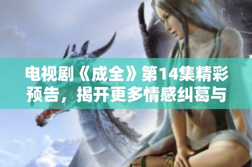 电视剧《成全》第14集精彩预告，揭开更多情感纠葛与剧情发展