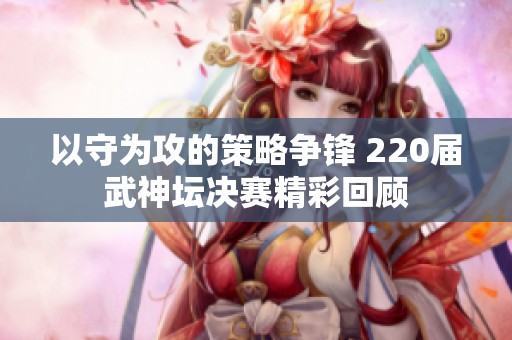 以守为攻的策略争锋 220届武神坛决赛精彩回顾