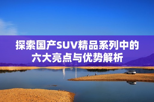 探索国产SUV精品系列中的六大亮点与优势解析