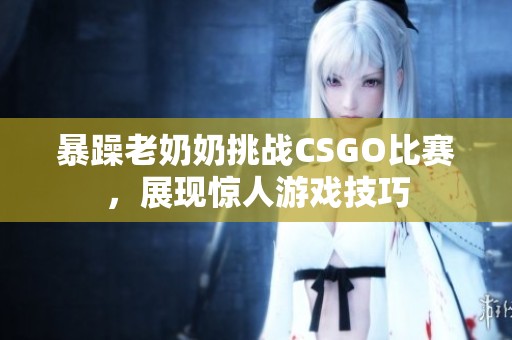 暴躁老奶奶挑战CSGO比赛，展现惊人游戏技巧