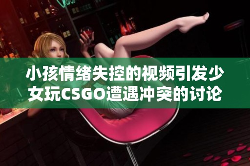 小孩情绪失控的视频引发少女玩CSGO遭遇冲突的讨论