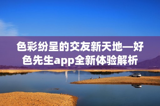 色彩纷呈的交友新天地—好色先生app全新体验解析