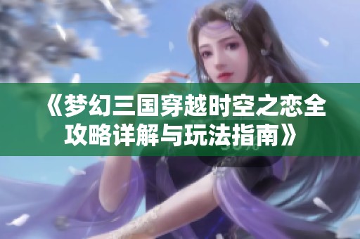 《梦幻三国穿越时空之恋全攻略详解与玩法指南》