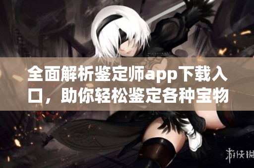 全面解析鉴定师app下载入口，助你轻松鉴定各种宝物