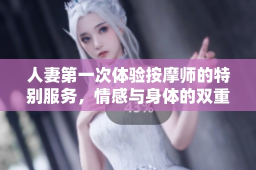 人妻第一次体验按摩师的特别服务，情感与身体的双重释放