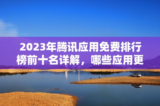 2023年腾讯应用免费排行榜前十名详解，哪些应用更实用