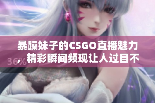 暴躁妹子的CSGO直播魅力，精彩瞬间频现让人过目不忘