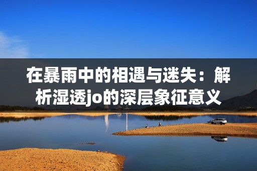 在暴雨中的相遇与迷失：解析湿透jo的深层象征意义