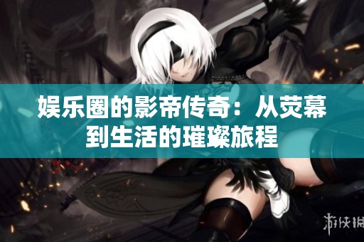 娱乐圈的影帝传奇：从荧幕到生活的璀璨旅程