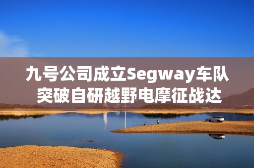 九号公司成立Segway车队 突破自研越野电摩征战达喀尔拉力赛