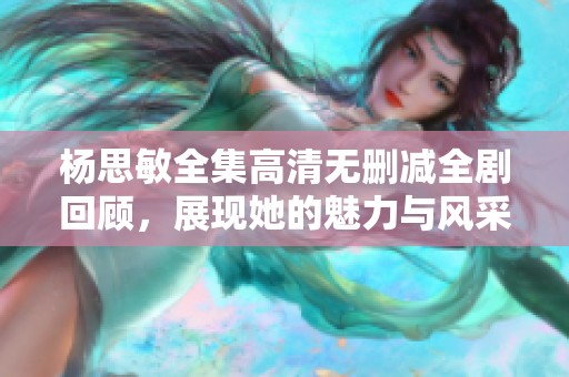 杨思敏全集高清无删减全剧回顾，展现她的魅力与风采