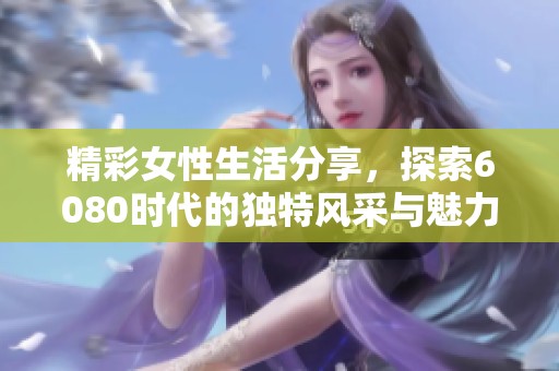 精彩女性生活分享，探索6080时代的独特风采与魅力