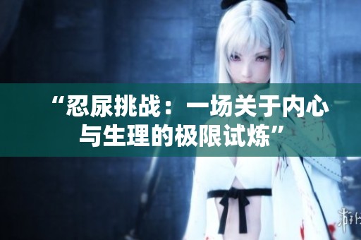 “忍尿挑战：一场关于内心与生理的极限试炼”