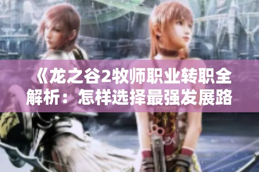 《龙之谷2牧师职业转职全解析：怎样选择最强发展路线与方向》