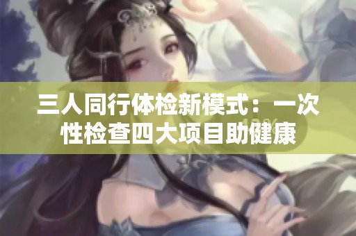 三人同行体检新模式：一次性检查四大项目助健康