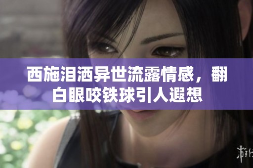 西施泪洒异世流露情感，翻白眼咬铁球引人遐想