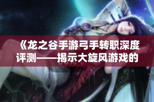 《龙之谷手游弓手转职深度评测——揭示大旋风游戏的独特魅力与玩法》