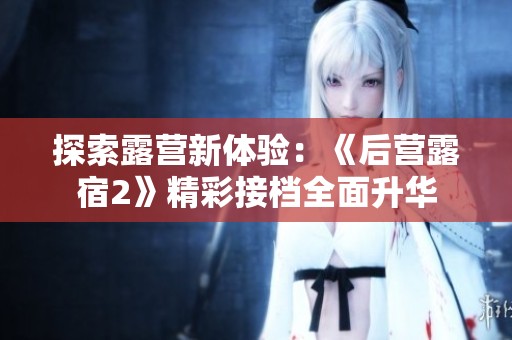 探索露营新体验：《后营露宿2》精彩接档全面升华