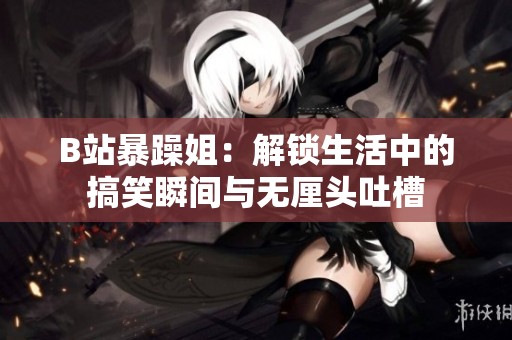 B站暴躁姐：解锁生活中的搞笑瞬间与无厘头吐槽