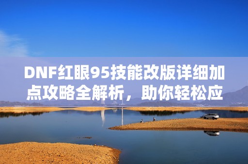DNF红眼95技能改版详细加点攻略全解析，助你轻松应对全新挑战