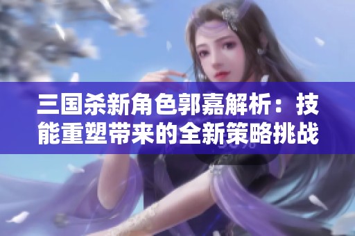 三国杀新角色郭嘉解析：技能重塑带来的全新策略挑战与玩法体验