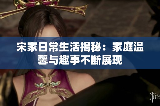 宋家日常生活揭秘：家庭温馨与趣事不断展现