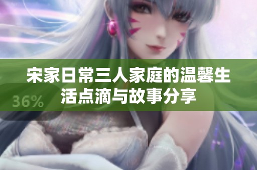 宋家日常三人家庭的温馨生活点滴与故事分享
