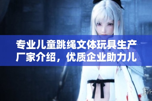 专业儿童跳绳文体玩具生产厂家介绍，优质企业助力儿童健康成长与快乐运动