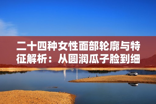 二十四种女性面部轮廓与特征解析：从圆润瓜子脸到细致柳叶眉展现魅力