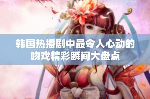 韩国热播剧中最令人心动的吻戏精彩瞬间大盘点