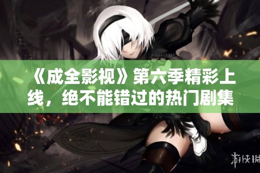 《成全影视》第六季精彩上线，绝不能错过的热门剧集推荐