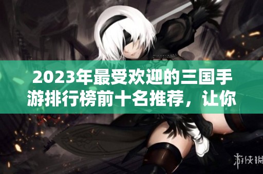 2023年最受欢迎的三国手游排行榜前十名推荐，让你领略经典策略魅力
