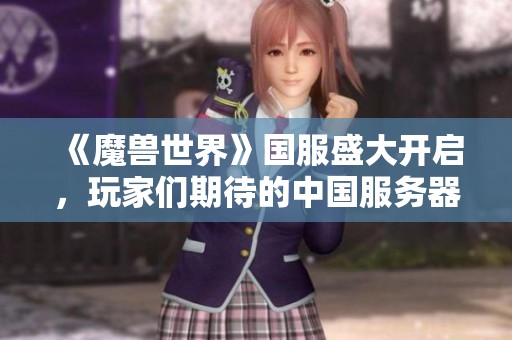 《魔兽世界》国服盛大开启，玩家们期待的中国服务器终于来了，开启全新冒险之旅！