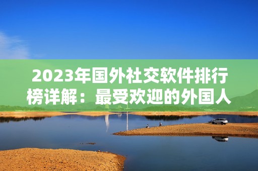 2023年国外社交软件排行榜详解：最受欢迎的外国人社交应用推荐与分析