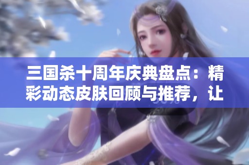 三国杀十周年庆典盘点：精彩动态皮肤回顾与推荐，让你心动不已！