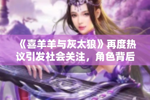 《喜羊羊与灰太狼》再度热议引发社会关注，角色背后的教育意义是什么？